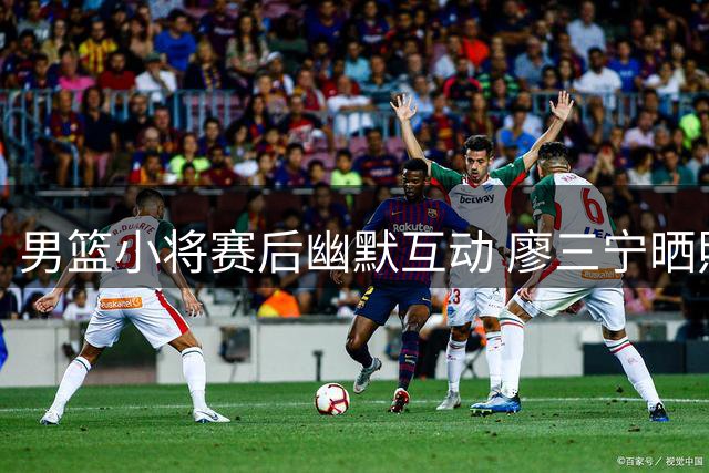 男篮小将赛后幽默互动 廖三宁晒照获高诗岩搞笑回应